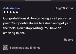 Jade Etsy- 5 stars "Beginnings & Endings" Congrats Axton on being a self-published poet. Your poetry always hits deep, don't stop writing, you have an amazing talent.