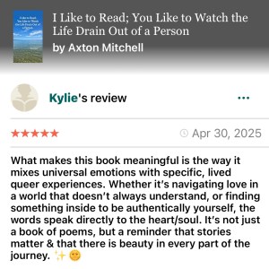 Kylie- Goodreads- "Ilike to read; you like to watch the life drain out of a person" 5 stars "So meaningful because he mixes universal emotions with specific lived queer experiences"